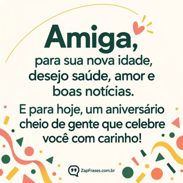 Confetes geométricos coral e verde só nas bordas inferiores, fundo branco-creme opaco, arco amarelo discreto; texto protagonista em sans verde.. Arte com a mensagem: Amiga, para sua nova idade, desejo saúde, amor e boas notícias. E para hoje, um aniversário cheio de gente que celebre você com carinho!